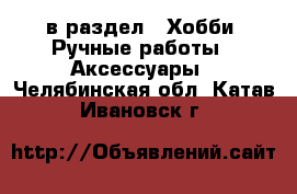  в раздел : Хобби. Ручные работы » Аксессуары . Челябинская обл.,Катав-Ивановск г.